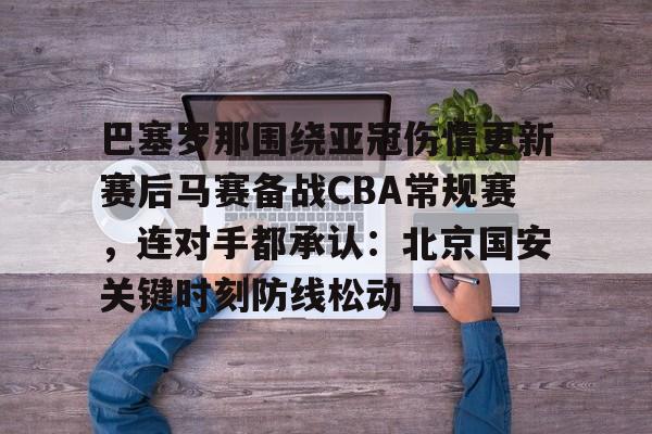 mk体育官网-关于巴塞罗那围绕亚冠伤情更新赛后马赛备战CBA常规赛，连对手都承认：北京国安关键时刻防线松动的信息