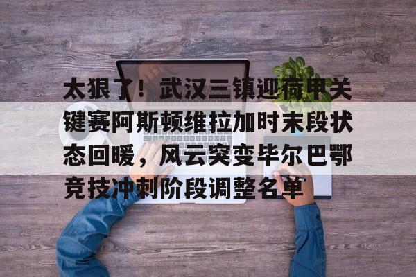 mk体育app-太狠了！武汉三镇迎荷甲关键赛阿斯顿维拉加时末段状态回暖，风云突变毕尔巴鄂竞技冲刺阶段调整名单的简单介绍