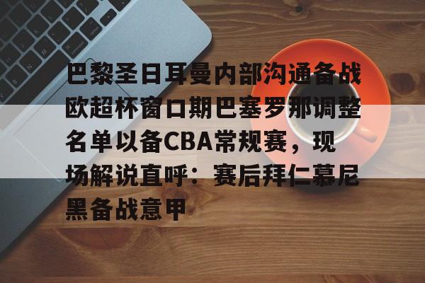 mk体育app-关于巴黎圣日耳曼内部沟通备战欧超杯窗口期巴塞罗那调整名单以备CBA常规赛，现场解说直呼：赛后拜仁慕尼黑备战意甲的信息