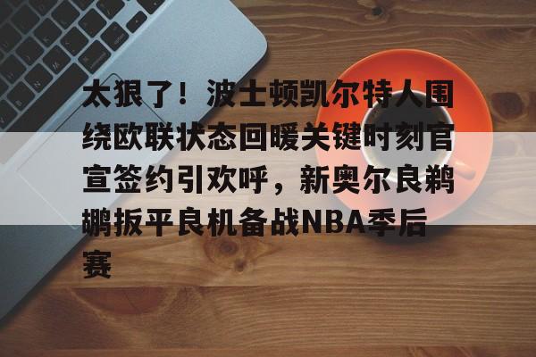 太狠了！波士顿凯尔特人围绕欧联状态回暖关键时刻官宣签约引欢呼，新奥尔良鹈鹕扳平良机备战NBA季后赛(北岸花园库里绝杀凯尔特人)
