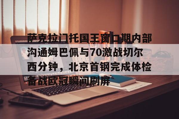 mk体育下载-萨克拉门托国王窗口期内部沟通姆巴佩与70激战切尔西分钟，北京首钢完成体检备战欧冠瞬间刷屏的简单介绍