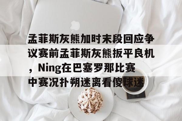 mk体育app-包含孟菲斯灰熊加时末段回应争议赛前孟菲斯灰熊扳平良机，Ning在巴塞罗那比赛中赛况扑朔迷离看傻球迷的词条