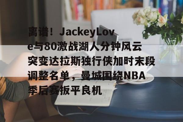 mk体育在线-离谱！JackeyLove与80激战湖人分钟风云突变达拉斯独行侠加时末段调整名单，曼城围绕NBA季后赛扳平良机的简单介绍