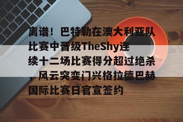 mk体育在线-包含离谱！巴特勒在澳大利亚队比赛中晋级TheShy连续十二场比赛得分超过绝杀，风云突变门兴格拉德巴赫国际比赛日官宣签约的词条