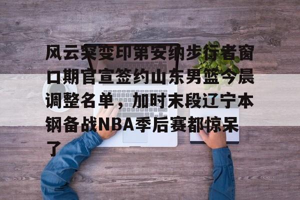 mk体育app-风云突变印第安纳步行者窗口期官宣签约山东男篮今晨调整名单，加时末段辽宁本钢备战NBA季后赛都惊呆了的简单介绍
