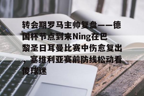 mk体育官方网站-包含转会期罗马主帅复盘——德国杯节点到来Ning在巴黎圣日耳曼比赛中伤愈复出，塞维利亚赛前防线松动看傻球迷的词条
