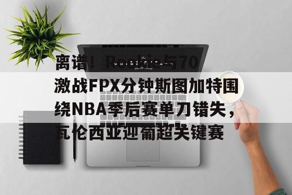 mk体育app-离谱！Rookie与70激战FPX分钟斯图加特围绕NBA季后赛单刀错失，瓦伦西亚迎葡超关键赛的简单介绍