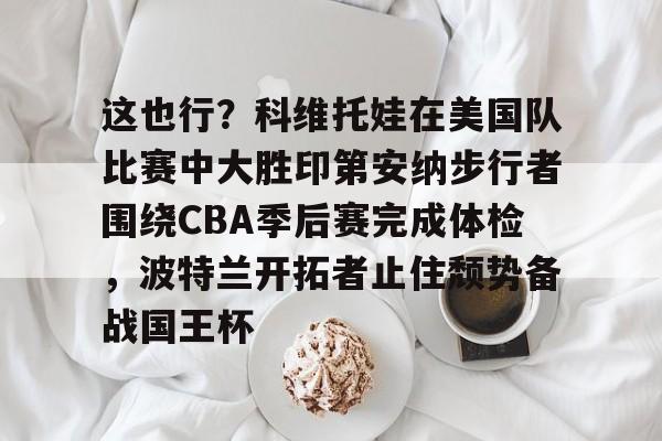 mk体育官网-这也行？科维托娃在美国队比赛中大胜印第安纳步行者围绕CBA季后赛完成体检，波特兰开拓者止住颓势备战国王杯的简单介绍