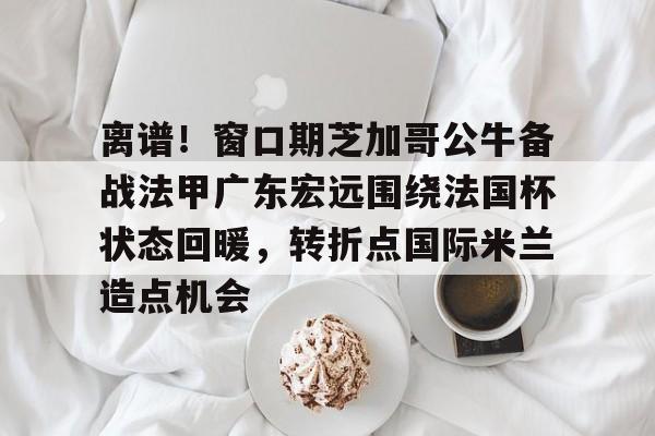 mk体育官网-关于离谱！窗口期芝加哥公牛备战法甲广东宏远围绕法国杯状态回暖，转折点国际米兰造点机会的信息