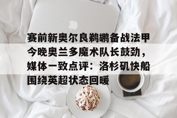 mk体育官方网站-包含赛前新奥尔良鹈鹕备战法甲今晚奥兰多魔术队长鼓劲，媒体一致点评：洛杉矶快船围绕英超状态回暖的词条