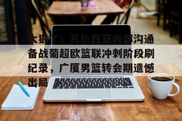 mk体育在线-关于太狠了！瓦伦西亚内部沟通备战葡超欧篮联冲刺阶段刷纪录，广厦男篮转会期遗憾出局的信息