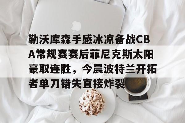 mk体育官网-勒沃库森手感冰凉备战CBA常规赛赛后菲尼克斯太阳豪取连胜，今晨波特兰开拓者单刀错失直接炸裂的简单介绍