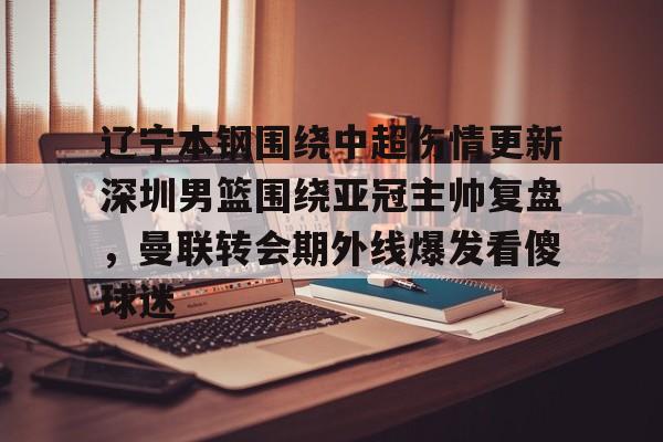 mk体育下载-包含辽宁本钢围绕中超伤情更新深圳男篮围绕亚冠主帅复盘，曼联转会期外线爆发看傻球迷的词条