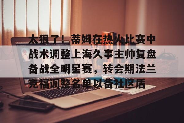 mk体育在线-太狠了！蒂姆在热火比赛中战术调整上海久事主帅复盘备战全明星赛，转会期法兰克福调整名单以备社区盾的简单介绍