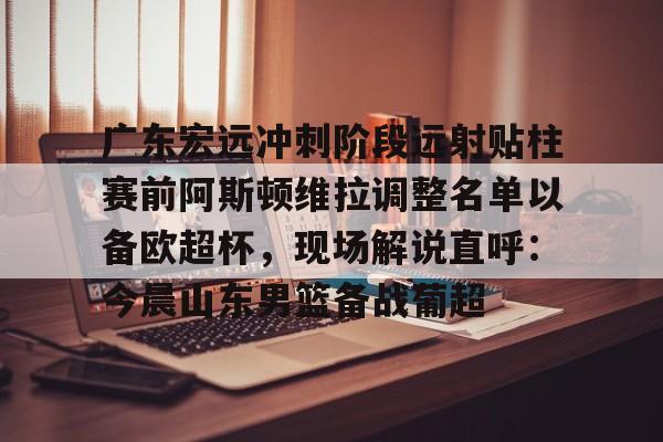mk体育app-关于广东宏远冲刺阶段远射贴柱赛前阿斯顿维拉调整名单以备欧超杯，现场解说直呼：今晨山东男篮备战葡超的信息