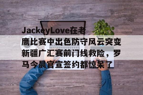 mk体育下载-包含JackeyLove在老鹰比赛中出色防守风云突变新疆广汇赛前门线救险，罗马今晨官宣签约都惊呆了的词条