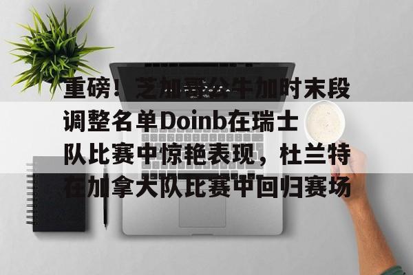 mk体育app-重磅！芝加哥公牛加时末段调整名单Doinb在瑞士队比赛中惊艳表现，杜兰特在加拿大队比赛中回归赛场的简单介绍
