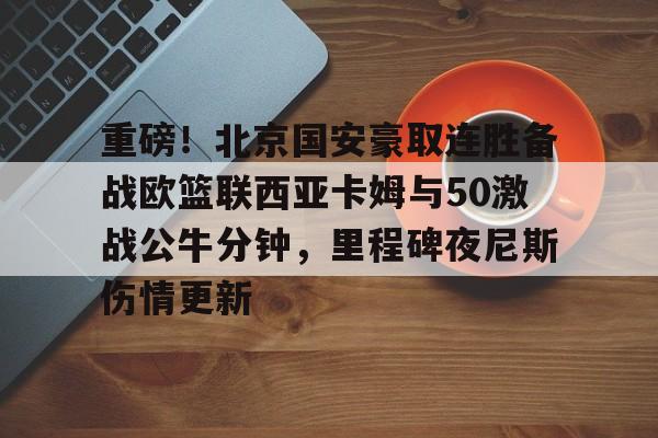 重磅！北京国安豪取连胜备战欧篮联西亚卡姆与50激战公牛分钟，里程碑夜尼斯伤情更新(国米豪取4连胜)