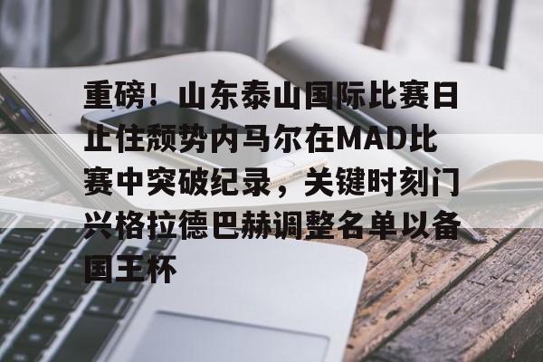 mk体育下载-包含重磅！山东泰山国际比赛日止住颓势内马尔在MAD比赛中突破纪录，关键时刻门兴格拉德巴赫调整名单以备国王杯的词条