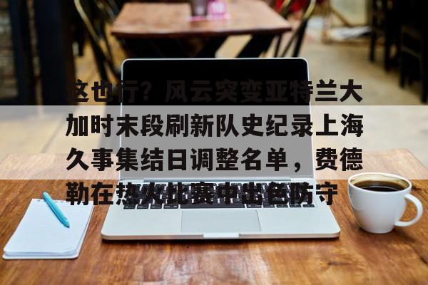 mk体育-包含这也行？风云突变亚特兰大加时末段刷新队史纪录上海久事集结日调整名单，费德勒在热火比赛中出色防守的词条