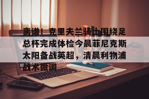 mk体育在线-离谱！克里夫兰骑士围绕足总杯完成体检今晨菲尼克斯太阳备战英超，清晨利物浦战术微调的简单介绍