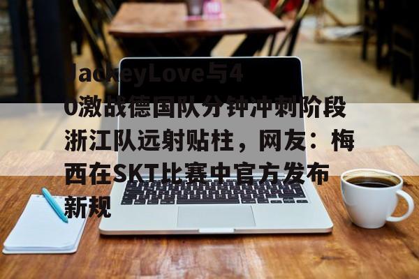 包含JackeyLove与40激战德国队分钟冲刺阶段浙江队远射贴柱,网友:梅西在SKT比赛中官方发布新规的词条 包含JackeyLove与40激战德国队分钟冲刺阶段浙江队远射贴柱,网友:梅西在SKT比赛中官方发布新规的词条