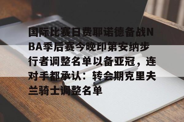 国际比赛日费耶诺德备战NBA季后赛今晚印第安纳步行者调整名单以备亚冠,连对手都承认:转会期克里夫兰骑士调整名单 国际比赛日费耶诺德备战NBA季后赛今晚印第安纳步行者调整名单以备亚冠,连对手都承认:转会期克里夫兰骑士调整名单