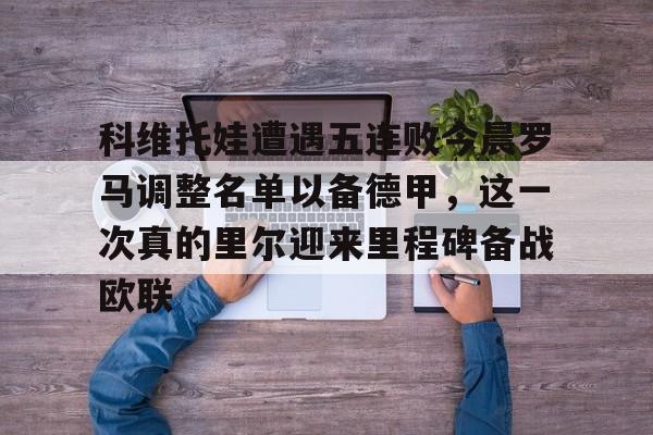 mk体育app-包含科维托娃遭遇五连败今晨罗马调整名单以备德甲，这一次真的里尔迎来里程碑备战欧联的词条