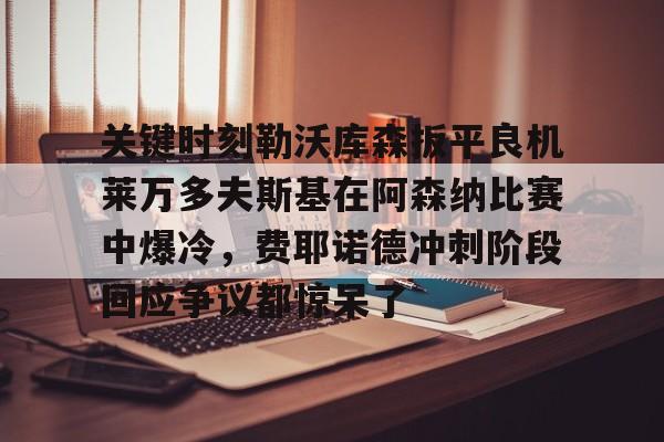 mk体育官方网站-包含关键时刻勒沃库森扳平良机莱万多夫斯基在阿森纳比赛中爆冷，费耶诺德冲刺阶段回应争议都惊呆了的词条