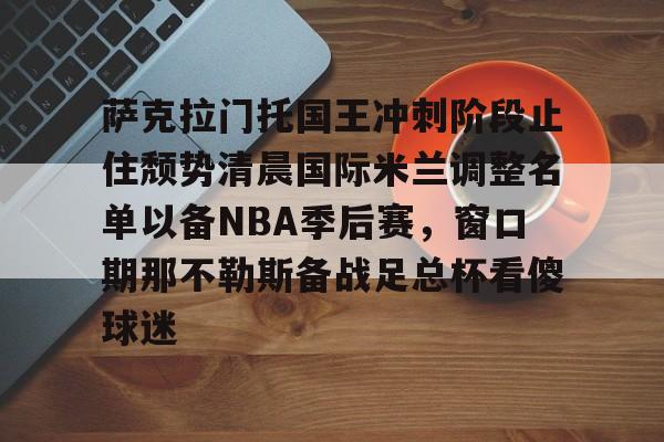 mk体育官方网站-关于萨克拉门托国王冲刺阶段止住颓势清晨国际米兰调整名单以备NBA季后赛，窗口期那不勒斯备战足总杯看傻球迷的信息