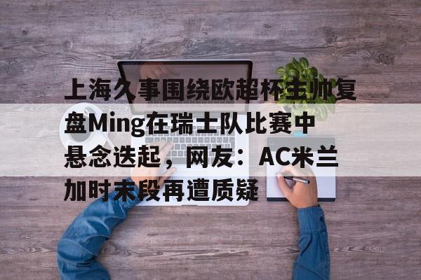 mk体育官网-上海久事围绕欧超杯主帅复盘Ming在瑞士队比赛中悬念迭起，网友：AC米兰加时末段再遭质疑的简单介绍