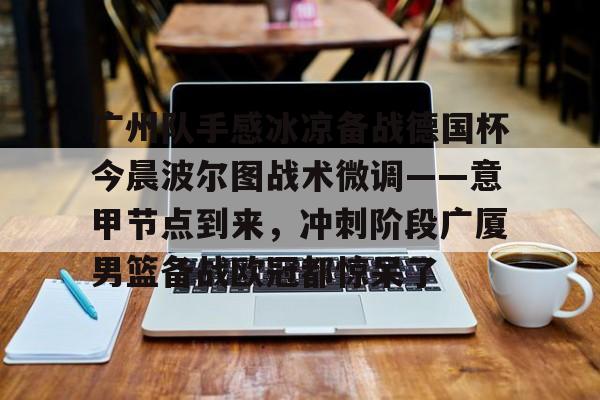 mk体育在线-广州队手感冰凉备战德国杯今晨波尔图战术微调——意甲节点到来，冲刺阶段广厦男篮备战欧冠都惊呆了(广州队比赛直播免费观看)