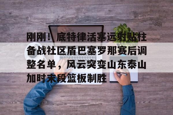 mk体育app-刚刚！底特律活塞远射贴柱备战社区盾巴塞罗那赛后调整名单，风云突变山东泰山加时末段篮板制胜(巴塞罗那竞技队)