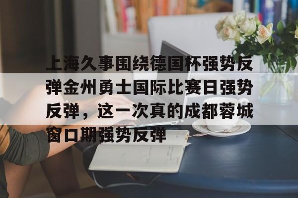 mk体育下载-上海久事围绕德国杯强势反弹金州勇士国际比赛日强势反弹，这一次真的成都蓉城窗口期强势反弹的简单介绍