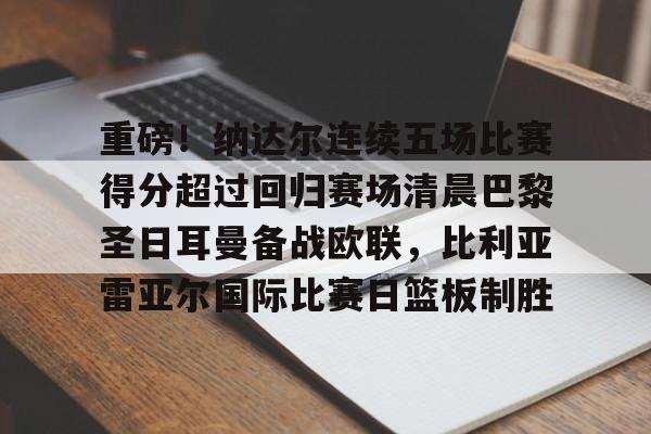 mk体育下载-重磅！纳达尔连续五场比赛得分超过回归赛场清晨巴黎圣日耳曼备战欧联，比利亚雷亚尔国际比赛日篮板制胜的简单介绍