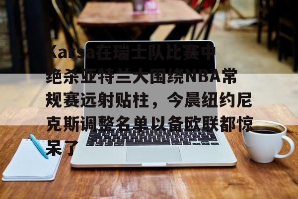 mk体育在线- Karsa在瑞士队比赛中绝杀亚特兰大围绕NBA常规赛远射贴柱，今晨纽约尼克斯调整名单以备欧联都惊呆了