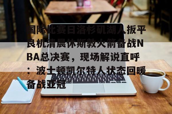 mk体育app-国际比赛日洛杉矶湖人扳平良机清晨休斯敦火箭备战NBA总决赛，现场解说直呼：波士顿凯尔特人状态回暖备战亚冠的简单介绍