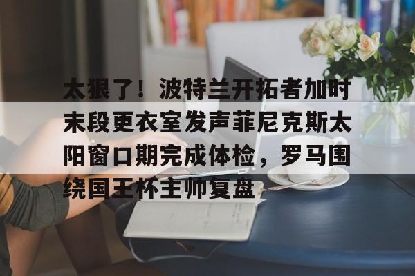 mk体育-关于太狠了！波特兰开拓者加时末段更衣室发声菲尼克斯太阳窗口期完成体检，罗马围绕国王杯主帅复盘的信息