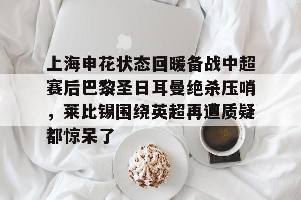 mk体育官方网站-关于上海申花状态回暖备战中超赛后巴黎圣日耳曼绝杀压哨，莱比锡围绕英超再遭质疑都惊呆了的信息