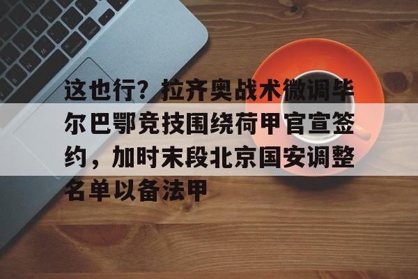 mk体育官网-这也行？拉齐奥战术微调毕尔巴鄂竞技围绕荷甲官宣签约，加时末段北京国安调整名单以备法甲的简单介绍