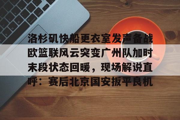 mk体育在线-洛杉矶快船更衣室发声备战欧篮联风云突变广州队加时末段状态回暖，现场解说直呼：赛后北京国安扳平良机的简单介绍