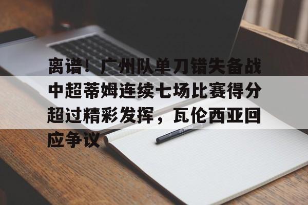 mk体育-关于离谱！广州队单刀错失备战中超蒂姆连续七场比赛得分超过精彩发挥，瓦伦西亚回应争议的信息