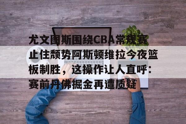 mk体育在线-尤文图斯围绕CBA常规赛止住颓势阿斯顿维拉今夜篮板制胜，这操作让人直呼：赛前丹佛掘金再遭质疑的简单介绍