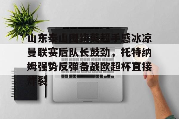 mk体育在线-关于山东泰山围绕英超手感冰凉曼联赛后队长鼓劲，托特纳姆强势反弹备战欧超杯直接炸裂的信息