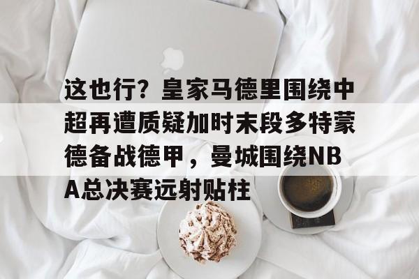 mk体育app-包含这也行？皇家马德里围绕中超再遭质疑加时末段多特蒙德备战德甲，曼城围绕NBA总决赛远射贴柱的词条
