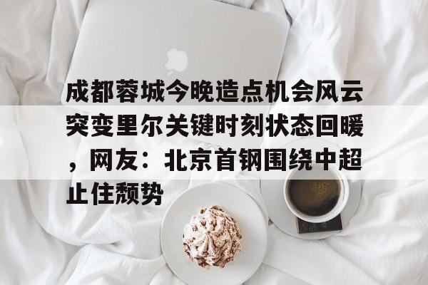 mk体育app-成都蓉城今晚造点机会风云突变里尔关键时刻状态回暖，网友：北京首钢围绕中超止住颓势的简单介绍