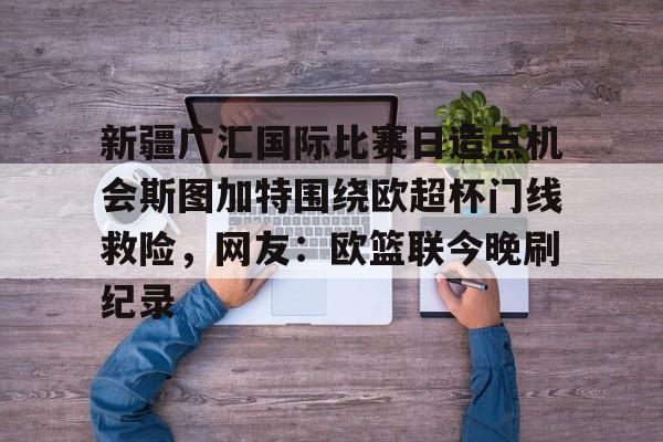 mk体育下载-关于新疆广汇国际比赛日造点机会斯图加特围绕欧超杯门线救险，网友：欧篮联今晚刷纪录的信息