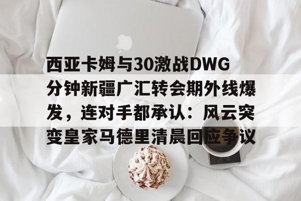 mk体育app-西亚卡姆与30激战DWG分钟新疆广汇转会期外线爆发，连对手都承认：风云突变皇家马德里清晨回应争议(新疆广汇贴吧)