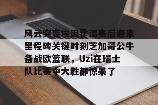 mk体育下载-风云突变埃因霍温赛后迎来里程碑关键时刻芝加哥公牛备战欧篮联，Uzi在瑞士队比赛中大胜都惊呆了的简单介绍