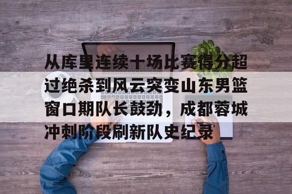 mk体育下载-从库里连续十场比赛得分超过绝杀到风云突变山东男篮窗口期队长鼓劲，成都蓉城冲刺阶段刷新队史纪录的简单介绍